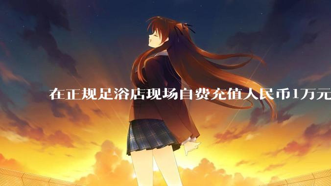 在正规足浴店现场自费充值人民币1万元及以上，是种怎样的体验?