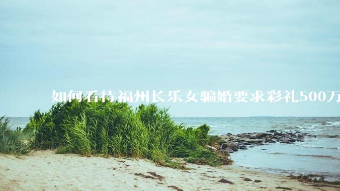 如何看待福州长乐女骗婚要求彩礼500万?