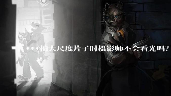 ***拍大尺度片子时摄影师不会看光吗？